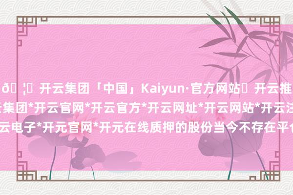 🦄开云集团「中国」Kaiyun·官方网站✅开云推荐✅我们为您提供:开云集团*开云官网*开云官方*开云网址*开云网站*开云注册*开云开户*开云电子*开元官网*开元在线质押的股份当今不存在平仓风险-开云集团「中国」Kaiyun·官方网站