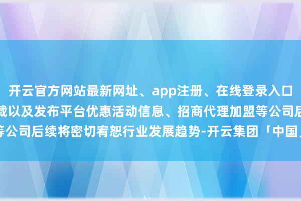开云官方网站最新网址、app注册、在线登录入口、手机网页版、客户端下载以及发布平台优惠活动信息、招商代理加盟等公司后续将密切宥恕行业发展趋势-开云集团「中国」Kaiyun·官方网站