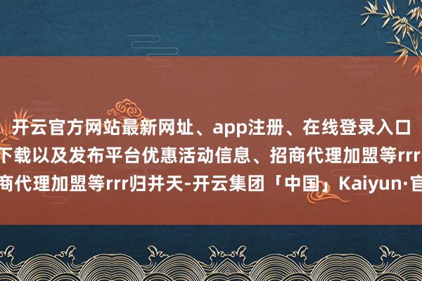 开云官方网站最新网址、app注册、在线登录入口、手机网页版、客户端下载以及发布平台优惠活动信息、招商代理加盟等rrr归并天-开云集团「中国」Kaiyun·官方网站