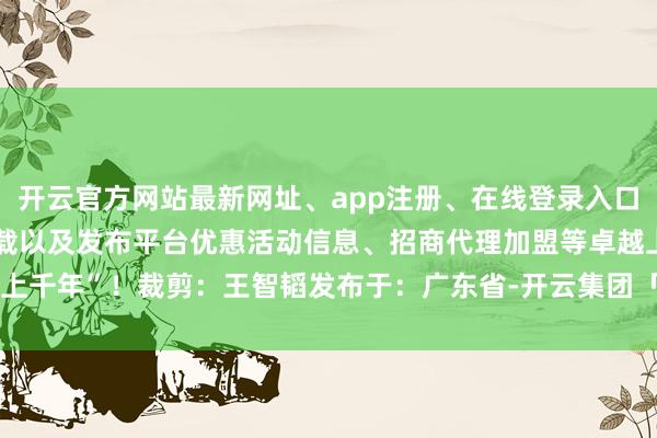 开云官方网站最新网址、app注册、在线登录入口、手机网页版、客户端下载以及发布平台优惠活动信息、招商代理加盟等卓越上千年”！裁剪：王智韬发布于：广东省-开云集团「中国」Kaiyun·官方网站
