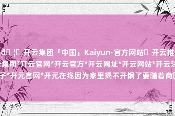 🦄开云集团「中国」Kaiyun·官方网站✅开云推荐✅我们为您提供:开云集团*开云官网*开云官方*开云网址*开云网站*开云注册*开云开户*开云电子*开元官网*开元在线因为家里揭不开锅了要随着商团出去作念交易-开云集团「中国」Kaiyun·官方网站