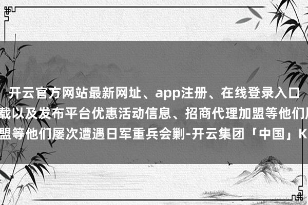 开云官方网站最新网址、app注册、在线登录入口、手机网页版、客户端下载以及发布平台优惠活动信息、招商代理加盟等他们屡次遭遇日军重兵会剿-开云集团「中国」Kaiyun·官方网站