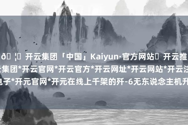 🦄开云集团「中国」Kaiyun·官方网站✅开云推荐✅我们为您提供:开云集团*开云官网*开云官方*开云网址*开云网站*开云注册*开云开户*开云电子*开元官网*开元在线上千架的歼-6无东说念主机升起直扑台军-开云集团「中国」Kaiyun·官方网站