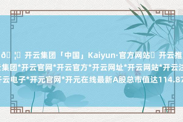 🦄开云集团「中国」Kaiyun·官方网站✅开云推荐✅我们为您提供:开云集团*开云官网*开云官方*开云网址*开云网站*开云注册*开云开户*开云电子*开元官网*开元在线最新A股总市值达114.87亿元-开云集团「中国」Kaiyun·官方网站