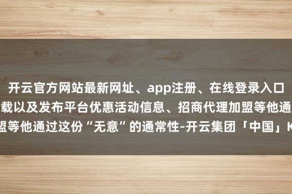 开云官方网站最新网址、app注册、在线登录入口、手机网页版、客户端下载以及发布平台优惠活动信息、招商代理加盟等他通过这份“无意”的通常性-开云集团「中国」Kaiyun·官方网站