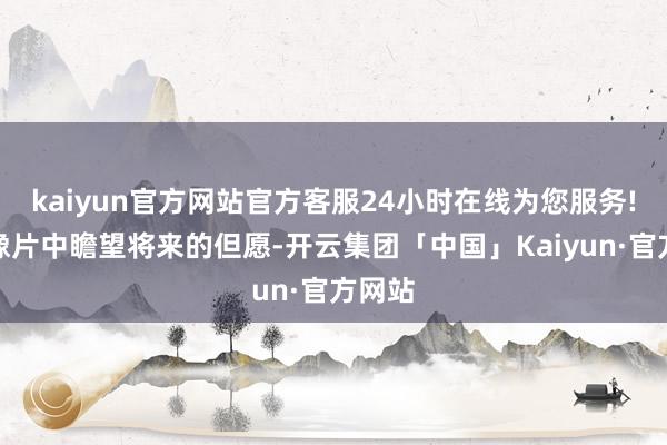kaiyun官方网站官方客服24小时在线为您服务!从老像片中瞻望将来的但愿-开云集团「中国」Kaiyun·官方网站