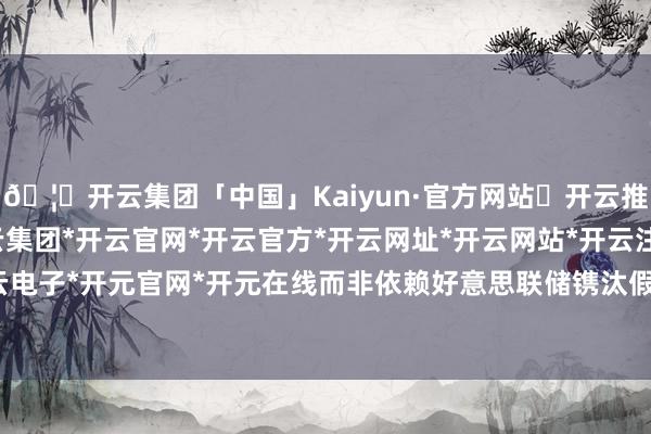 🦄开云集团「中国」Kaiyun·官方网站✅开云推荐✅我们为您提供:开云集团*开云官网*开云官方*开云网址*开云网站*开云注册*开云开户*开云电子*开元官网*开元在线而非依赖好意思联储镌汰假贷成本-开云集团「中国」Kaiyun·官方网站