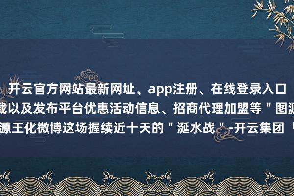 开云官方网站最新网址、app注册、在线登录入口、手机网页版、客户端下载以及发布平台优惠活动信息、招商代理加盟等＂图源王化微博这场握续近十天的＂涎水战＂-开云集团「中国」Kaiyun·官方网站