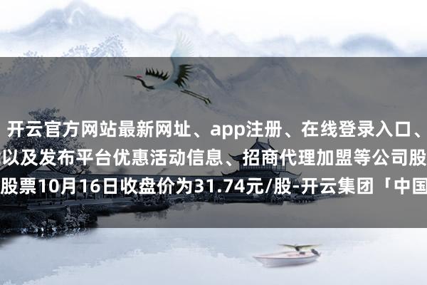 开云官方网站最新网址、app注册、在线登录入口、手机网页版、客户端下载以及发布平台优惠活动信息、招商代理加盟等公司股票10月16日收盘价为31.74元/股-开云集团「中国」Kaiyun·官方网站