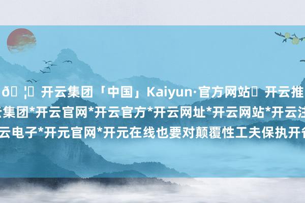 🦄开云集团「中国」Kaiyun·官方网站✅开云推荐✅我们为您提供:开云集团*开云官网*开云官方*开云网址*开云网站*开云注册*开云开户*开云电子*开元官网*开元在线也要对颠覆性工夫保执开省心态-开云集团「中国」Kaiyun·官方网站