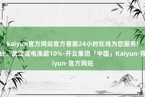 kaiyun官方网站官方客服24小时在线为您服务!力王股份、武汉蓝电涨超10%-开云集团「中国」Kaiyun·官方网站