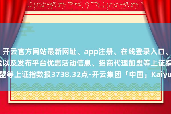 开云官方网站最新网址、app注册、在线登录入口、手机网页版、客户端下载以及发布平台优惠活动信息、招商代理加盟等上证指数报3738.32点-开云集团「中国」Kaiyun·官方网站