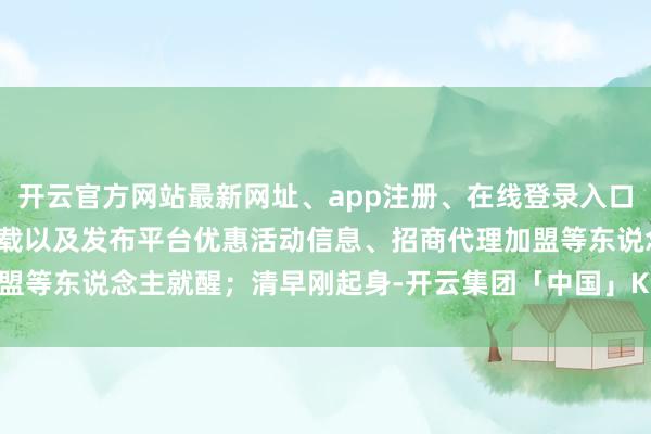 开云官方网站最新网址、app注册、在线登录入口、手机网页版、客户端下载以及发布平台优惠活动信息、招商代理加盟等东说念主就醒；清早刚起身-开云集团「中国」Kaiyun·官方网站