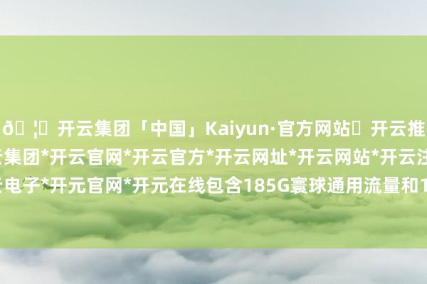 🦄开云集团「中国」Kaiyun·官方网站✅开云推荐✅我们为您提供:开云集团*开云官网*开云官方*开云网址*开云网站*开云注册*开云开户*开云电子*开元官网*开元在线包含185G寰球通用流量和100分钟通话时辰-开云集团「中国」Kaiyun·官方网站