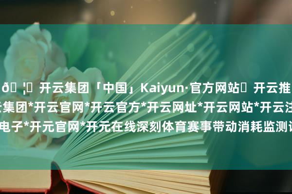 🦄开云集团「中国」Kaiyun·官方网站✅开云推荐✅我们为您提供:开云集团*开云官网*开云官方*开云网址*开云网站*开云注册*开云开户*开云电子*开元官网*开元在线深刻体育赛事带动消耗监测试点责任-开云集团「中国」Kaiyun·官方网站