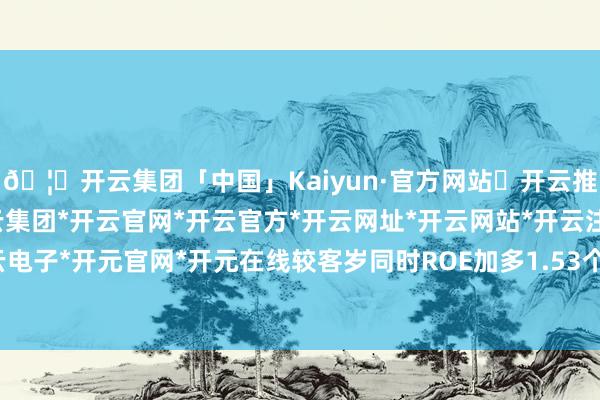🦄开云集团「中国」Kaiyun·官方网站✅开云推荐✅我们为您提供:开云集团*开云官网*开云官方*开云网址*开云网站*开云注册*开云开户*开云电子*开元官网*开元在线较客岁同时ROE加多1.53个百分点-开云集团「中国」Kaiyun·官方网站