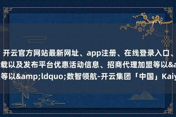 开云官方网站最新网址、app注册、在线登录入口、手机网页版、客户端下载以及发布平台优惠活动信息、招商代理加盟等以“数智领航-开云集团「中国」Kaiyun·官方网站