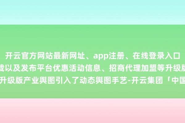 开云官方网站最新网址、app注册、在线登录入口、手机网页版、客户端下载以及发布平台优惠活动信息、招商代理加盟等升级版产业舆图引入了动态舆图手艺-开云集团「中国」Kaiyun·官方网站