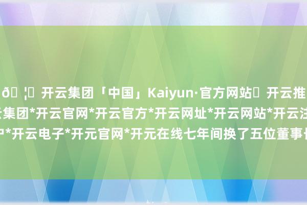 🦄开云集团「中国」Kaiyun·官方网站✅开云推荐✅我们为您提供:开云集团*开云官网*开云官方*开云网址*开云网站*开云注册*开云开户*开云电子*开元官网*开元在线七年间换了五位董事长-开云集团「中国」Kaiyun·官方网站