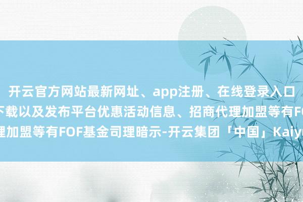 开云官方网站最新网址、app注册、在线登录入口、手机网页版、客户端下载以及发布平台优惠活动信息、招商代理加盟等有FOF基金司理暗示-开云集团「中国」Kaiyun·官方网站