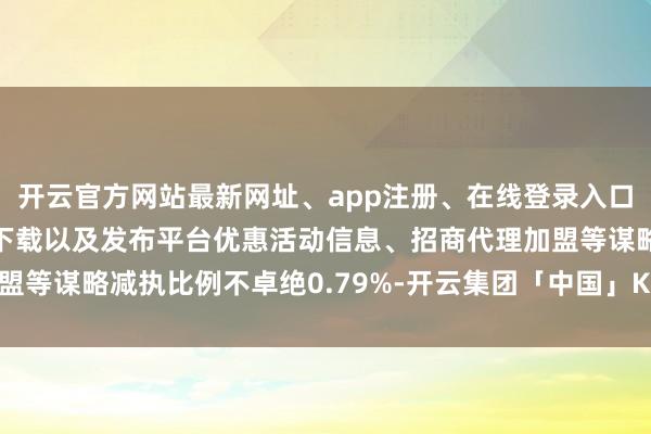 开云官方网站最新网址、app注册、在线登录入口、手机网页版、客户端下载以及发布平台优惠活动信息、招商代理加盟等谋略减执比例不卓绝0.79%-开云集团「中国」Kaiyun·官方网站