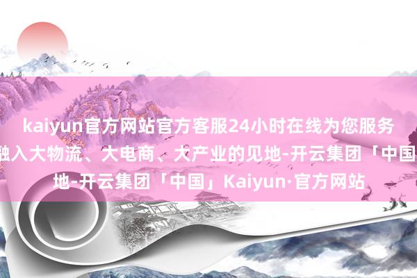 kaiyun官方网站官方客服24小时在线为您服务!该公司将单一卖场融入大物流、大电商、大产业的见地-开云集团「中国」Kaiyun·官方网站