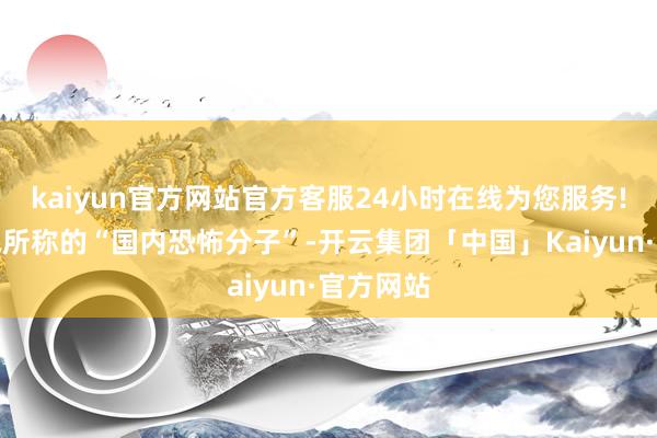 kaiyun官方网站官方客服24小时在线为您服务!以应酬他所称的“国内恐怖分子”-开云集团「中国」Kaiyun·官方网站