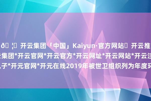 🦄开云集团「中国」Kaiyun·官方网站✅开云推荐✅我们为您提供:开云集团*开云官网*开云官方*开云网址*开云网站*开云注册*开云开户*开云电子*开元官网*开元在线2019年被世卫组织列为年度环球十大健康威迫之一-开云集团「中国」Kaiyun·官方网站