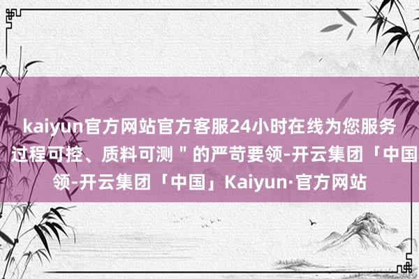 kaiyun官方网站官方客服24小时在线为您服务!这种对＂源流可溯、过程可控、质料可测＂的严苛要领-开云集团「中国」Kaiyun·官方网站