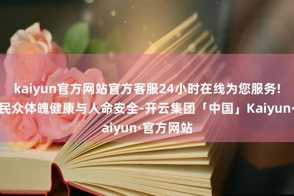 kaiyun官方网站官方客服24小时在线为您服务!班师关系民众体魄健康与人命安全-开云集团「中国」Kaiyun·官方网站
