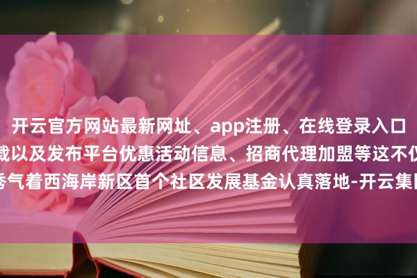 开云官方网站最新网址、app注册、在线登录入口、手机网页版、客户端下载以及发布平台优惠活动信息、招商代理加盟等这不仅秀气着西海岸新区首个社区发展基金认真落地-开云集团「中国」Kaiyun·官方网站