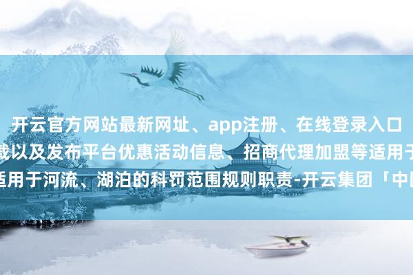 开云官方网站最新网址、app注册、在线登录入口、手机网页版、客户端下载以及发布平台优惠活动信息、招商代理加盟等适用于河流、湖泊的科罚范围规则职责-开云集团「中国」Kaiyun·官方网站