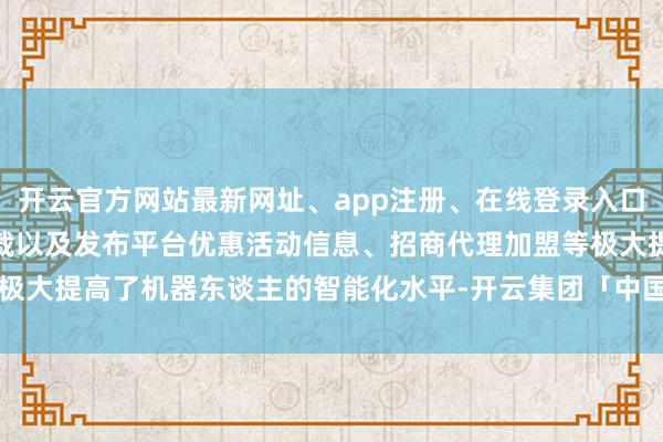 开云官方网站最新网址、app注册、在线登录入口、手机网页版、客户端下载以及发布平台优惠活动信息、招商代理加盟等极大提高了机器东谈主的智能化水平-开云集团「中国」Kaiyun·官方网站