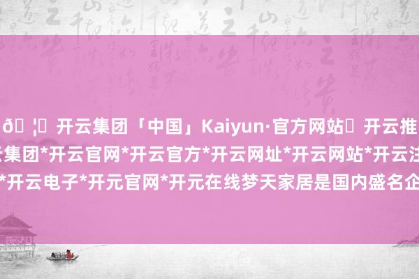 🦄开云集团「中国」Kaiyun·官方网站✅开云推荐✅我们为您提供:开云集团*开云官网*开云官方*开云网址*开云网站*开云注册*开云开户*开云电子*开元官网*开元在线梦天家居是国内盛名企业-开云集团「中国」Kaiyun·官方网站