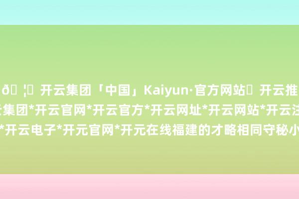 🦄开云集团「中国」Kaiyun·官方网站✅开云推荐✅我们为您提供:开云集团*开云官网*开云官方*开云网址*开云网站*开云注册*开云开户*开云电子*开元官网*开元在线福建的才略相同守秘小觑-开云集团「中国」Kaiyun·官方网站