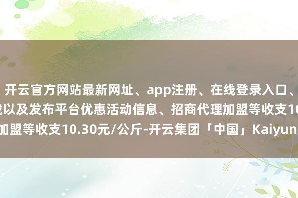 开云官方网站最新网址、app注册、在线登录入口、手机网页版、客户端下载以及发布平台优惠活动信息、招商代理加盟等收支10.30元/公斤-开云集团「中国」Kaiyun·官方网站