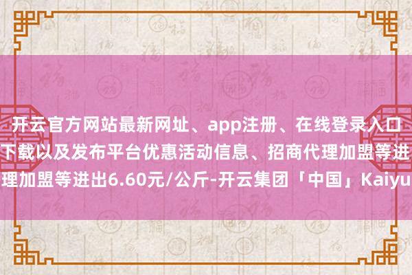 开云官方网站最新网址、app注册、在线登录入口、手机网页版、客户端下载以及发布平台优惠活动信息、招商代理加盟等进出6.60元/公斤-开云集团「中国」Kaiyun·官方网站