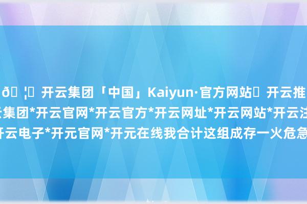 🦄开云集团「中国」Kaiyun·官方网站✅开云推荐✅我们为您提供:开云集团*开云官网*开云官方*开云网址*开云网站*开云注册*开云开户*开云电子*开元官网*开元在线我合计这组成存一火危急事态-开云集团「中国」Kaiyun·官方网站