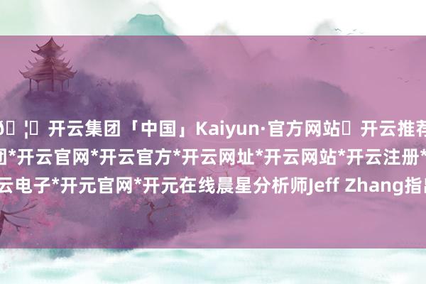 🦄开云集团「中国」Kaiyun·官方网站✅开云推荐✅我们为您提供:开云集团*开云官网*开云官方*开云网址*开云网站*开云注册*开云开户*开云电子*开元官网*开元在线晨星分析师Jeff Zhang指出-开云集团「中国」Kaiyun·官方网站
