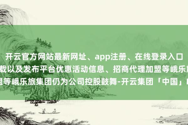 开云官方网站最新网址、app注册、在线登录入口、手机网页版、客户端下载以及发布平台优惠活动信息、招商代理加盟等峨乐旅集团仍为公司控股鼓舞-开云集团「中国」Kaiyun·官方网站
