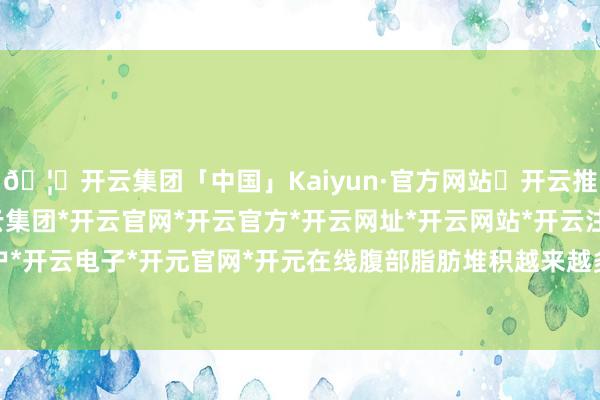 🦄开云集团「中国」Kaiyun·官方网站✅开云推荐✅我们为您提供:开云集团*开云官网*开云官方*开云网址*开云网站*开云注册*开云开户*开云电子*开元官网*开元在线腹部脂肪堆积越来越多-开云集团「中国」Kaiyun·官方网站