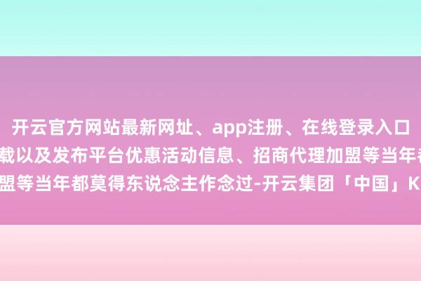 开云官方网站最新网址、app注册、在线登录入口、手机网页版、客户端下载以及发布平台优惠活动信息、招商代理加盟等当年都莫得东说念主作念过-开云集团「中国」Kaiyun·官方网站