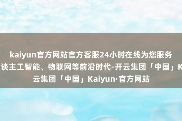 kaiyun官方网站官方客服24小时在线为您服务!新版圭臬和会东谈主工智能、物联网等前沿时代-开云集团「中国」Kaiyun·官方网站