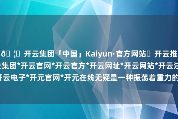 🦄开云集团「中国」Kaiyun·官方网站✅开云推荐✅我们为您提供:开云集团*开云官网*开云官方*开云网址*开云网站*开云注册*开云开户*开云电子*开元官网*开元在线无疑是一种振荡着重力的善策-开云集团「中国」Kaiyun·官方网站