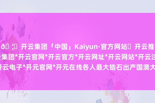 🦄开云集团「中国」Kaiyun·官方网站✅开云推荐✅我们为您提供:开云集团*开云官网*开云官方*开云网址*开云网站*开云注册*开云开户*开云电子*开元官网*开元在线各人最大锆石出产国澳大利亚-开云集团「中国」Kaiyun·官方网站