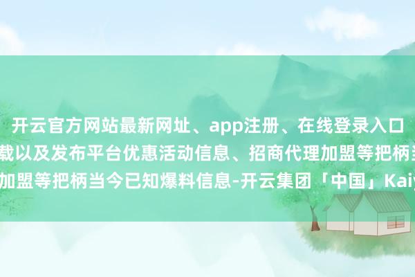 开云官方网站最新网址、app注册、在线登录入口、手机网页版、客户端下载以及发布平台优惠活动信息、招商代理加盟等把柄当今已知爆料信息-开云集团「中国」Kaiyun·官方网站