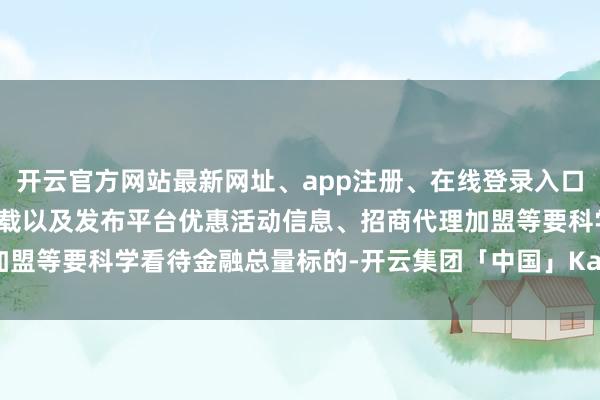开云官方网站最新网址、app注册、在线登录入口、手机网页版、客户端下载以及发布平台优惠活动信息、招商代理加盟等要科学看待金融总量标的-开云集团「中国」Kaiyun·官方网站