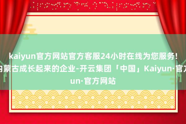 kaiyun官方网站官方客服24小时在线为您服务!看成内蒙古成长起来的企业-开云集团「中国」Kaiyun·官方网站