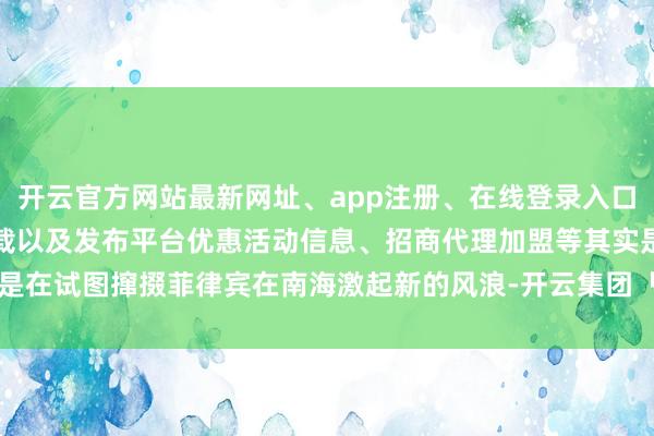 开云官方网站最新网址、app注册、在线登录入口、手机网页版、客户端下载以及发布平台优惠活动信息、招商代理加盟等其实是在试图撺掇菲律宾在南海激起新的风浪-开云集团「中国」Kaiyun·官方网站