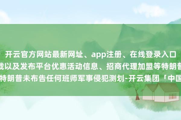 开云官方网站最新网址、app注册、在线登录入口、手机网页版、客户端下载以及发布平台优惠活动信息、招商代理加盟等特朗普未布告任何班师军事侵犯测划-开云集团「中国」Kaiyun·官方网站